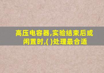 高压电容器,实验结束后或闲置时,( )处理最合适